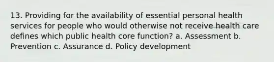 13. Providing for the availability of essential personal health services for people who would otherwise not receive health care defines which public health core function? a. Assessment b. Prevention c. Assurance d. Policy development