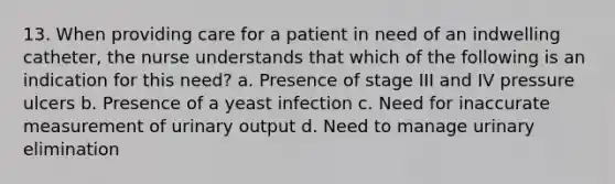 13. When providing care for a patient in need of an indwelling catheter, the nurse understands that which of the following is an indication for this need? a. Presence of stage III and IV pressure ulcers b. Presence of a yeast infection c. Need for inaccurate measurement of urinary output d. Need to manage urinary elimination