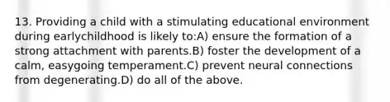 13. Providing a child with a stimulating educational environment during earlychildhood is likely to:A) ensure the formation of a strong attachment with parents.B) foster the development of a calm, easygoing temperament.C) prevent neural connections from degenerating.D) do all of the above.