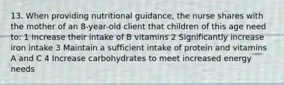 13. When providing nutritional guidance, the nurse shares with the mother of an 8-year-old client that children of this age need to: 1 Increase their intake of B vitamins 2 Significantly increase iron intake 3 Maintain a sufficient intake of protein and vitamins A and C 4 Increase carbohydrates to meet increased energy needs