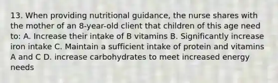 13. When providing nutritional guidance, the nurse shares with the mother of an 8-year-old client that children of this age need to: A. Increase their intake of B vitamins B. Significantly increase iron intake C. Maintain a sufficient intake of protein and vitamins A and C D. increase carbohydrates to meet increased energy needs