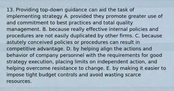 13. Providing top-down guidance can aid the task of implementing strategy A. provided they promote greater use of and commitment to best practices and total quality management. B. because really effective internal policies and procedures are not easily duplicated by other firms. C. because astutely conceived policies or procedures can result in competitive advantage. D. by helping align the actions and behavior of company personnel with the requirements for good strategy execution, placing limits on independent action, and helping overcome resistance to change. E. by making it easier to impose tight budget controls and avoid wasting scarce resources.