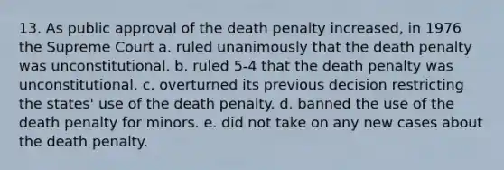 13. As public approval of the death penalty increased, in 1976 the Supreme Court a. ruled unanimously that the death penalty was unconstitutional. b. ruled 5-4 that the death penalty was unconstitutional. c. overturned its previous decision restricting the states' use of the death penalty. d. banned the use of the death penalty for minors. e. did not take on any new cases about the death penalty.