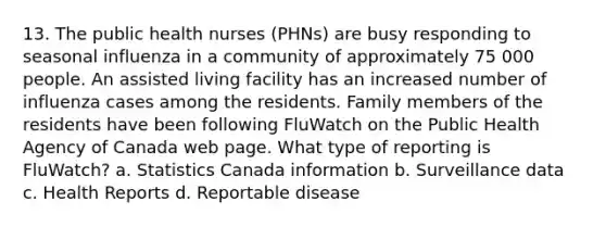 13. The public health nurses (PHNs) are busy responding to seasonal influenza in a community of approximately 75 000 people. An assisted living facility has an increased number of influenza cases among the residents. Family members of the residents have been following FluWatch on the Public Health Agency of Canada web page. What type of reporting is FluWatch? a. Statistics Canada information b. Surveillance data c. Health Reports d. Reportable disease