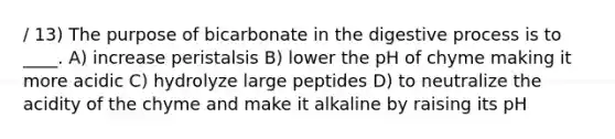 / 13) The purpose of bicarbonate in the digestive process is to ____. A) increase peristalsis B) lower the pH of chyme making it more acidic C) hydrolyze large peptides D) to neutralize the acidity of the chyme and make it alkaline by raising its pH