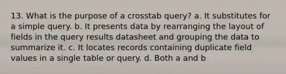 13. What is the purpose of a crosstab query? a. It substitutes for a simple query. b. It presents data by rearranging the layout of fields in the query results datasheet and grouping the data to summarize it. c. It locates records containing duplicate field values in a single table or query. d. Both a and b