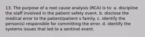 13. The purpose of a root cause analysis (RCA) is to: a. discipline the staff involved in the patient safety event. b. disclose the medical error to the patient/patient s family. c. identify the person(s) responsible for committing the error. d. identify the systems issues that led to a sentinel event.