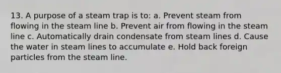 13. A purpose of a steam trap is to: a. Prevent steam from flowing in the steam line b. Prevent air from flowing in the steam line c. Automatically drain condensate from steam lines d. Cause the water in steam lines to accumulate e. Hold back foreign particles from the steam line.