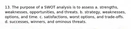 13. The purpose of a SWOT analysis is to assess a. strengths, weaknesses, opportunities, and threats. b. strategy, weaknesses, options, and time. c. satisfactions, worst options, and trade-offs. d. successes, winners, and ominous threats.