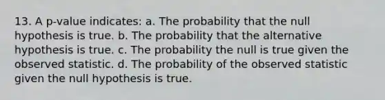 13. A p-value indicates: a. The probability that the null hypothesis is true. b. The probability that the alternative hypothesis is true. c. The probability the null is true given the observed statistic. d. The probability of the observed statistic given the null hypothesis is true.