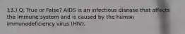 13.) Q: True or False? AIDS is an infectious disease that affects the immune system and is caused by the human immunodeficiency virus (HIV).