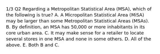 1/3 Q2 Regarding a Metropolitan Statistical Area (MSA), which of the following is true? A. A Micropolitan Statistical Area (MiSA) may be larger than some Metropolitan Statistical Areas (MSAs). B. By definition, an MSA has 50,000 or more inhabitants in its core urban area. C. It may make sense for a retailer to locate several stores in one MSA and none in some others. D. All of the above. E. Both B and C.