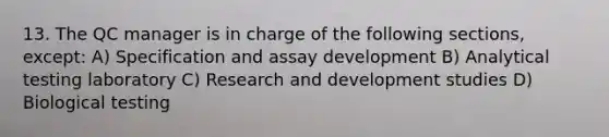 13. The QC manager is in charge of the following sections, except: A) Specification and assay development B) Analytical testing laboratory C) Research and development studies D) Biological testing