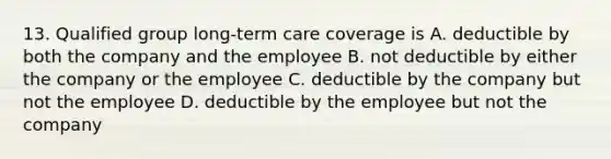 13. Qualified group long-term care coverage is A. deductible by both the company and the employee B. not deductible by either the company or the employee C. deductible by the company but not the employee D. deductible by the employee but not the company