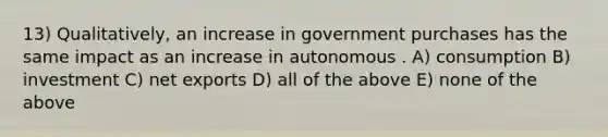 13) Qualitatively, an increase in government purchases has the same impact as an increase in autonomous . A) consumption B) investment C) net exports D) all of the above E) none of the above