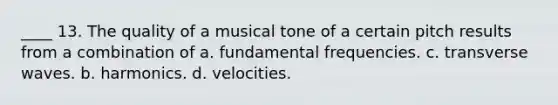 ____ 13. The quality of a musical tone of a certain pitch results from a combination of a. fundamental frequencies. c. transverse waves. b. harmonics. d. velocities.