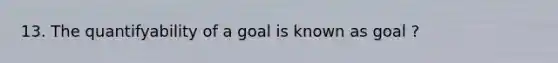 13. The quantifyability of a goal is known as goal ?