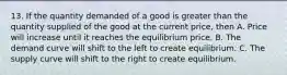 13. If the quantity demanded of a good is greater than the quantity supplied of the good at the current price, then A. Price will increase until it reaches the equilibrium price. B. The demand curve will shift to the left to create equilibrium. C. The supply curve will shift to the right to create equilibrium.