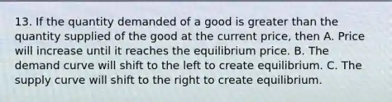 13. If the quantity demanded of a good is greater than the quantity supplied of the good at the current price, then A. Price will increase until it reaches the equilibrium price. B. The demand curve will shift to the left to create equilibrium. C. The supply curve will shift to the right to create equilibrium.