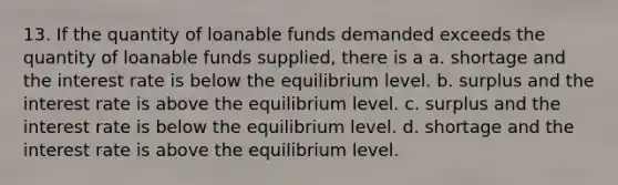 13. If the quantity of loanable funds demanded exceeds the quantity of loanable funds supplied, there is a a. shortage and the interest rate is below the equilibrium level. b. surplus and the interest rate is above the equilibrium level. c. surplus and the interest rate is below the equilibrium level. d. shortage and the interest rate is above the equilibrium level.