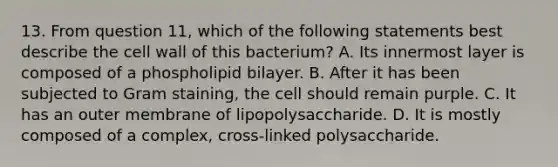 13. From question 11, which of the following statements best describe the cell wall of this bacterium? A. Its innermost layer is composed of a phospholipid bilayer. B. After it has been subjected to Gram staining, the cell should remain purple. C. It has an outer membrane of lipopolysaccharide. D. It is mostly composed of a complex, cross-linked polysaccharide.