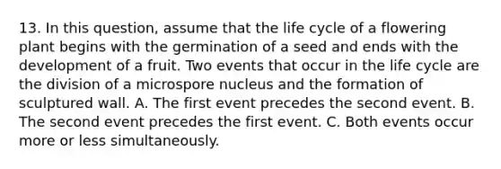 13. In this question, assume that the life cycle of a flowering plant begins with the germination of a seed and ends with the development of a fruit. Two events that occur in the life cycle are the division of a microspore nucleus and the formation of sculptured wall. A. The first event precedes the second event. B. The second event precedes the first event. C. Both events occur more or less simultaneously.