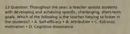 13 Question: Throughout the year, a teacher assists students with developing and achieving specific, challenging, short-term goals. Which of the following is the teacher helping to foster in the students? • A. Self-efficacy • B. Attribution • C. Extrinsic motivation • D. Cognitive dissonance