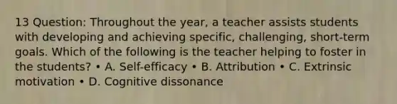 13 Question: Throughout the year, a teacher assists students with developing and achieving specific, challenging, short-term goals. Which of the following is the teacher helping to foster in the students? • A. Self-efficacy • B. Attribution • C. Extrinsic motivation • D. Cognitive dissonance