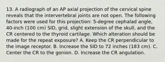 13. A radiograph of an AP axial projection of the cervical spine reveals that the intervertebral joints are not open. The following factors were used for this projection: 5-degree cephalad angle, 40-inch (100 cm) SID, grid, slight extension of the skull, and the CR centered to the thyroid cartilage. Which alteration should be made for the repeat exposure? A. Keep the CR perpendicular to the image receptor. B. Increase the SID to 72 inches (183 cm). C. Center the CR to the gonion. D. Increase the CR angulation.