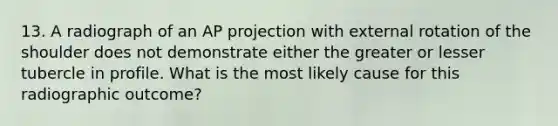 13. A radiograph of an AP projection with external rotation of the shoulder does not demonstrate either the greater or lesser tubercle in profile. What is the most likely cause for this radiographic outcome?