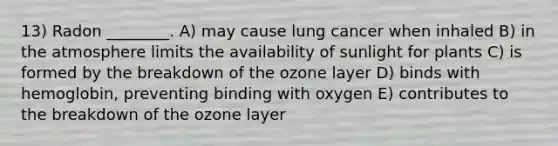 13) Radon ________. A) may cause lung cancer when inhaled B) in the atmosphere limits the availability of sunlight for plants C) is formed by the breakdown of the ozone layer D) binds with hemoglobin, preventing binding with oxygen E) contributes to the breakdown of the ozone layer