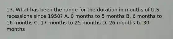 13. What has been the range for the duration in months of U.S. recessions since 1950? A. 0 months to 5 months B. 6 months to 16 months C. 17 months to 25 months D. 26 months to 30 months