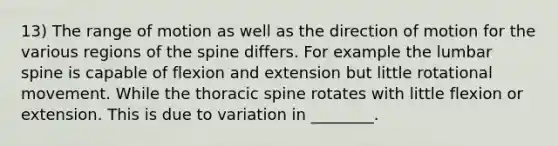 13) The range of motion as well as the direction of motion for the various regions of the spine differs. For example the lumbar spine is capable of flexion and extension but little rotational movement. While the thoracic spine rotates with little flexion or extension. This is due to variation in ________.