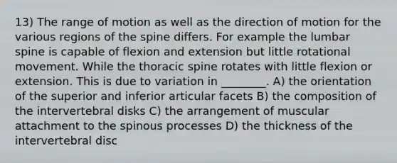 13) The range of motion as well as the direction of motion for the various regions of the spine differs. For example the lumbar spine is capable of flexion and extension but little rotational movement. While the thoracic spine rotates with little flexion or extension. This is due to variation in ________. A) the orientation of the superior and inferior articular facets B) the composition of the intervertebral disks C) the arrangement of muscular attachment to the spinous processes D) the thickness of the intervertebral disc