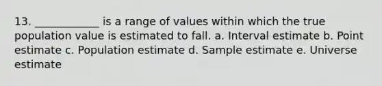 13. ____________ is a range of values within which the true population value is estimated to fall. a. Interval estimate b. Point estimate c. Population estimate d. Sample estimate e. Universe estimate