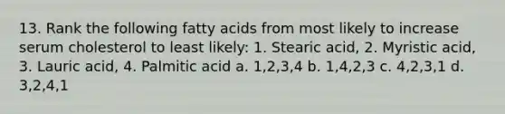 13. Rank the following fatty acids from most likely to increase serum cholesterol to least likely: 1. Stearic acid, 2. Myristic acid, 3. Lauric acid, 4. Palmitic acid a. 1,2,3,4 b. 1,4,2,3 c. 4,2,3,1 d. 3,2,4,1