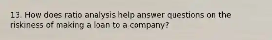 13. How does ratio analysis help answer questions on the riskiness of making a loan to a company?