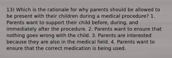 13) Which is the rationale for why parents should be allowed to be present with their children during a medical procedure? 1. Parents want to support their child before, during, and immediately after the procedure. 2. Parents want to ensure that nothing goes wrong with the child. 3. Parents are interested because they are also in the medical field. 4. Parents want to ensure that the correct medication is being used.