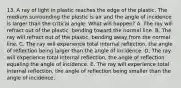 13. A ray of light in plastic reaches the edge of the plastic. The medium surrounding the plastic is air and the angle of incidence is larger than the critical angle. What will happen? A. The ray will refract out of the plastic, bending toward the normal line. B. The ray will refract out of the plastic, bending away from the normal line. C. The ray will experience total internal reflection, the angle of reflection being larger than the angle of incidence. D. The ray will experience total internal reflection, the angle of reflection equaling the angle of incidence. E. The ray will experience total internal reflection, the angle of reflection being smaller than the angle of incidence.