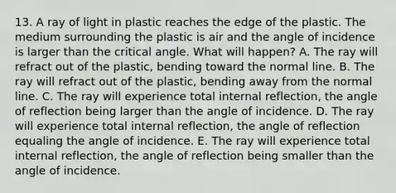 13. A ray of light in plastic reaches the edge of the plastic. The medium surrounding the plastic is air and the angle of incidence is larger than the critical angle. What will happen? A. The ray will refract out of the plastic, bending toward the normal line. B. The ray will refract out of the plastic, bending away from the normal line. C. The ray will experience total internal reflection, the angle of reflection being larger than the angle of incidence. D. The ray will experience total internal reflection, the angle of reflection equaling the angle of incidence. E. The ray will experience total internal reflection, the angle of reflection being smaller than the angle of incidence.