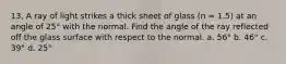 13. A ray of light strikes a thick sheet of glass (n = 1.5) at an angle of 25° with the normal. Find the angle of the ray reflected off the glass surface with respect to the normal. a. 56° b. 46° c. 39° d. 25°