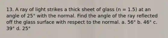 13. A ray of light strikes a thick sheet of glass (n = 1.5) at an angle of 25° with the normal. Find the angle of the ray reflected off the glass surface with respect to the normal. a. 56° b. 46° c. 39° d. 25°