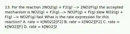 13. For the reaction 2NO2(g) + F2(g) --> 2NO2F(g) the accepted mechanism is NO2(g) + F2(g) --> NO2F(g) + F(g) slow NO2(g) + F(g) --> NO2F(g) fast What is the rate expression for this reaction? A. rate = k[NO2]2[F2] B. rate = k[NO2][F2] C. rate = k[NO2][F] D. rate = k[NO2]2