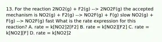 13. For the reaction 2NO2(g) + F2(g) --> 2NO2F(g) the accepted mechanism is NO2(g) + F2(g) --> NO2F(g) + F(g) slow NO2(g) + F(g) --> NO2F(g) fast What is the rate expression for this reaction? A. rate = k[NO2]2[F2] B. rate = k[NO2][F2] C. rate = k[NO2][F] D. rate = k[NO2]2