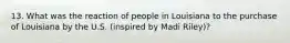 13. What was the reaction of people in Louisiana to the purchase of Louisiana by the U.S. (inspired by Madi Riley)?