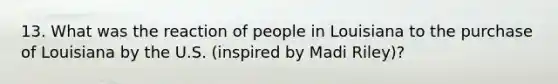 13. What was the reaction of people in Louisiana to the purchase of Louisiana by the U.S. (inspired by Madi Riley)?