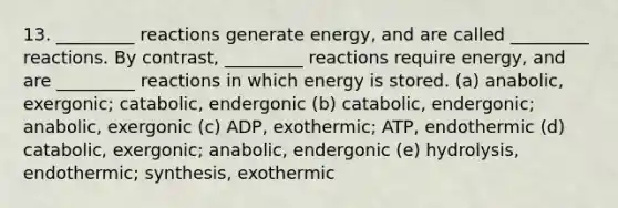 13. _________ reactions generate energy, and are called _________ reactions. By contrast, _________ reactions require energy, and are _________ reactions in which energy is stored. (a) anabolic, exergonic; catabolic, endergonic (b) catabolic, endergonic; anabolic, exergonic (c) ADP, exothermic; ATP, endothermic (d) catabolic, exergonic; anabolic, endergonic (e) hydrolysis, endothermic; synthesis, exothermic