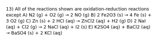 13) All of the reactions shown are oxidation-reduction reactions except A) N2 (g) + O2 (g) → 2 NO (g) B) 2 Fe2O3 (s) → 4 Fe (s) + 3 O2 (g) C) Zn (s) + 2 HCl (aq) → ZnCl2 (aq) + H2 (g) D) 2 NaI (aq) + Cl2 (g) → 2 NaCl (aq) + I2 (s) E) K2SO4 (aq) + BaCl2 (aq) → BaSO4 (s) + 2 KCl (aq)