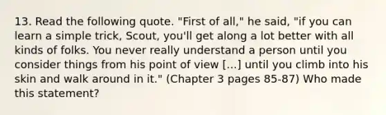 13. Read the following quote. "First of all," he said, "if you can learn a simple trick, Scout, you'll get along a lot better with all kinds of folks. You never really understand a person until you consider things from his point of view [...] until you climb into his skin and walk around in it." (Chapter 3 pages 85-87) Who made this statement?