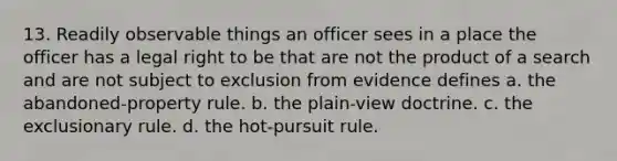 13. Readily observable things an officer sees in a place the officer has a legal right to be that are not the product of a search and are not subject to exclusion from evidence defines a. the abandoned-property rule. b. the plain-view doctrine. c. the exclusionary rule. d. the hot-pursuit rule.